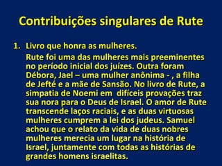 Contribuições singulares de Rute Livro que honra as mulheres. Rute foi uma das mulheres mais preeminentes no período inicial dos juízes. Outra foram Débora, Jael – uma mulher anônima - , a filha de Jefté e a mãe de Sansão. No livro de Rute, a simpatia de Noemi em  difíceis provações traz sua nora para o Deus de Israel. O amor de Rute transcende laços raciais, e as duas virtuosas mulheres cumprem a lei dos judeus. Samuel achou que o relato da vida de duas nobres mulheres merecia um lugar na história de Israel, juntamente com todas as histórias de grandes homens israelitas. 