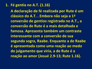 Fé gentia no A.T. (1.16) A declaração de fé realizada por Rute é um clássico do A.T. . Embora não seja a 1ª conversão de gentios registrada no A.T., a conversão de Rute é a mais detalhada e famosa. Apresenta também um contraste interessante com a conversão de sua segunda sogra, Raabe. Enquanto a de Raabe é apresentada como uma reação ao medo do julgamento que viria, a de Rute é a reação ao amor (Josué 2.9-13; Rute 1.16). 