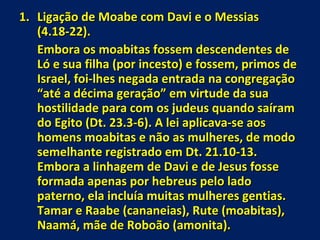 Ligação de Moabe com Davi e o Messias (4.18-22). Embora os moabitas fossem descendentes de Ló e sua filha (por incesto) e fossem, primos de Israel, foi-lhes negada entrada na congregação “até a décima geração” em virtude da sua hostilidade para com os judeus quando saíram do Egito (Dt. 23.3-6). A lei aplicava-se aos homens moabitas e não as mulheres, de modo semelhante registrado em Dt. 21.10-13. Embora a linhagem de Davi e de Jesus fosse formada apenas por hebreus pelo lado  paterno, ela incluía muitas mulheres gentias. Tamar e Raabe (cananeias), Rute (moabitas), Naamá, mãe de Roboão (amonita).  