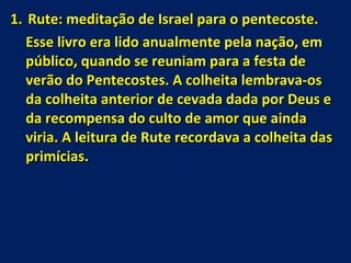 Rute: meditação de Israel para o pentecoste. Esse livro era lido anualmente pela nação, em público, quando se reuniam para a festa de verão do Pentecostes. A colheita lembrava-os da colheita anterior de cevada dada por Deus e da recompensa do culto de amor que ainda viria. A leitura de Rute recordava a colheita das primícias. 