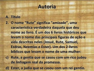 Autoria Título O nome “Rute” significa “amizade”, uma característica verdadeira daquela que deu nome ao livro. É um dos 6 livros históricos que levam o nome das principais figuras de ação e vida descritas neles (Josué, Rute, Samuel, Esdras, Neemias e Ester). Um dos 2 livros bíblicos que levam o nome de uma mulher: Rute, a gentia que se casou com um rico judeu de linhagem real da promessa. Ester, a judia que se casou com um rei gentio. 