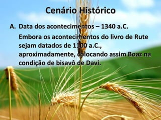 Cenário Histórico Data dos acontecimentos – 1340 a.C. Embora os acontecimentos do livro de Rute sejam datados de 1100 a.C., aproximadamente, colocando assim Boaz na condição de bisavô de Davi. 