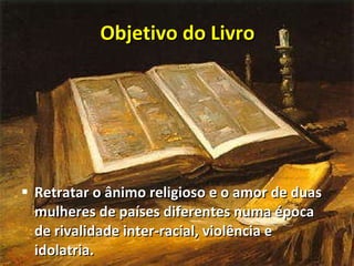 Objetivo do Livro Retratar o ânimo religioso e o amor de duas mulheres de países diferentes numa época de rivalidade inter-racial, violência e idolatria. 