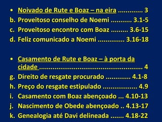 Noivado de Rute e Boaz – na eira  ............. 3 Proveitoso conselho de Noemi ........... 3.1-5 Proveitoso encontro com Boaz ......... 3.6-15 Feliz comunicado a Noemi .............. 3.16-18 Casamento de Rute e Boaz – à porta da cidade  ...................................................... 4  Direito de resgate procurado ............. 4.1-8 Preço do resgate estipulado .................. 4.9 Casamento com Boaz abençoado ... 4.10-13 Nascimento de Obede abençoado .. 4.13-17 Genealogia até Davi delineada ....... 4.18-22 