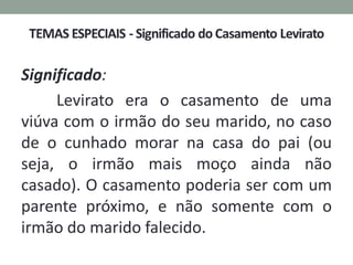 Significado:
Levirato era o casamento de uma
viúva com o irmão do seu marido, no caso
de o cunhado morar na casa do pai (ou
seja, o irmão mais moço ainda não
casado). O casamento poderia ser com um
parente próximo, e não somente com o
irmão do marido falecido.
 