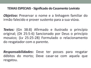 Objetivo: Preservar o nome e a linhagem familiar do
irmão falecido e prover sustento para a sua viúva.
Textos: (Gn 38:8) Afirmado e ilustrado o princípio
original; (Dt 25:5-6) Sancionado por Deus o princípio
mosaico; (Lv 25:25-28) Formulado o relacionamento
do resgatador com o parente.
Responsabilidades: Deve ter posses para resgatar
débitos do morto; Deve casar-se com aquela que
resgatou.
 