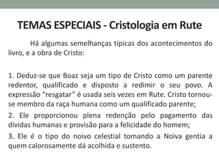 TEMAS ESPECIAIS - Cristologia em Rute
Há algumas semelhanças típicas dos acontecimentos do
livro, e a obra de Cristo:
1. Deduz-se que Boaz seja um tipo de Cristo como um parente
redentor, qualificado e disposto a redimir o seu povo. A
expressão “resgatar” é usada seis vezes em Rute. Cristo tornou-
se membro da raça humana como um qualificado parente;
2. Ele proporcionou plena redenção pelo pagamento das
dívidas humanas e provisão para a felicidade do homem;
3. Ele é o tipo do noivo celestial tomando a Noiva gentia a
quem calorosamente dá acolhida e sustento.
 