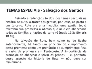 Reinado e redenção são dois dos temas pactuais na
história de Rute. O trazer dos gentios, por Deus, ao pacto é
um terceiro. Rute era uma moabita, uma gentia. Jeová
relembra sua promessa a Abraão que nele ele abençoaria
todas as famílias e nações da terra (Gênesis 12:3; Gênesis
18:18).
Na salvação de Rute, bem como na de Raabe
anteriormente, há tanto um princípio do cumprimento
dessa promessa como um prenúncio do cumprimento final
e vasto da promessa em Pentecoste. A importância da
promessa de abençoar e salvar os gentios — e, portanto,
desse aspecto da história de Rute — não deve ser
minimizada.
TEMAS ESPECIAIS - Salvação dos Gentios
 