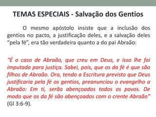 O mesmo apóstolo insiste que a inclusão dos
gentios no pacto, a justificação deles, e a salvação deles
“pela fé”, era tão verdadeira quanto a do pai Abraão:
“É o caso de Abraão, que creu em Deus, e isso lhe foi
imputado para justiça. Sabei, pois, que os da fé é que são
filhos de Abraão. Ora, tendo a Escritura previsto que Deus
justificaria pela fé os gentios, preanunciou o evangelho a
Abraão: Em ti, serão abençoados todos os povos. De
modo que os da fé são abençoados com o crente Abraão”
(Gl 3:6-9).
 