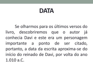 DATA
Se olharmos para os últimos versos do
livro, descobriremos que o autor já
conhecia Davi e este era um personagem
importante a ponto de ser citado,
portanto, a data da escrita aproxima-se do
início do reinado de Davi, por volta do ano
1.010 a.C.
 