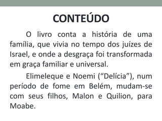 CONTEÚDO
O livro conta a história de uma
família, que vivia no tempo dos juízes de
Israel, e onde a desgraça foi transformada
em graça familiar e universal.
Elimeleque e Noemi (“Delícia”), num
período de fome em Belém, mudam-se
com seus filhos, Malon e Quilion, para
Moabe.
 