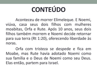 Aconteceu de morrer Elimeleque. E Noemi,
viúva, casa seus dois filhos com mulheres
moabitas, Orfa e Rute. Após 10 anos, seus dois
filhos também morrem e Noemi decide retornar
para sua terra (Rt 1:20), oferecendo liberdade às
noras.
Orfa com tristeza se despede e fica em
Moabe, mas Rute havia adotado Noemi como
sua família e o Deus de Noemi como seu Deus.
Elas então, partem para Israel.
 