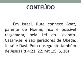 Em Israel, Rute conhece Boaz,
parente de Noemi, rico e possível
resgatador, pela Lei do Levirato.
Casam-se, e são geradores de Obede,
Jessé e Davi. Por conseguinte também
de Jesus (Rt 4:21, 22; Mt 1:5, 6, 16)
 