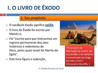I. O LIVRO DE ÊXODO
Pr. Moisés Sampaio de Paula
10
 O vocábulo êxodo significa saída.
 O livro de Êxodo foi escrito por
Moisés e,
 Foi "escrito para que tivéssemos um
registro permanente dos atos
históricos e redentores de
Deus, pelos quais Israel foi liberto do
Egito".
 Este livro figura a redenção.
1. Seu propósito
“O conceito de
libertação da morte, da
escravidão e da idolatria
é encontrado ao longo
de todo o livro".
(Dicionário Wycliffe, )
 