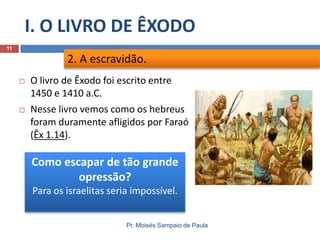 I. O LIVRO DE ÊXODO
Pr. Moisés Sampaio de Paula
11
 O livro de Êxodo foi escrito entre
1450 e 1410 a.C.
 Nesse livro vemos como os hebreus
foram duramente afligidos por Faraó
(Êx 1.14).
2. A escravidão.
Como escapar de tão grande
opressão?
Para os israelitas seria impossível.
 