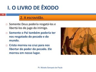 I. O LIVRO DE ÊXODO
Pr. Moisés Sampaio de Paula
12
 Somente Deus poderia resgatá-los e
libertá-los do jugo do inimigo.
 Somente o Pai também poderia ter
nos resgatado do pecado e do
mundo.
 Cristo morreu na cruz para nos
libertar do poder do pecado. Ele
morreu em nosso lugar.
2. A escravidão.
 