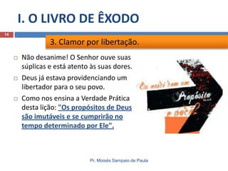 I. O LIVRO DE ÊXODO
Pr. Moisés Sampaio de Paula
14
 Não desanime! O Senhor ouve suas
súplicas e está atento às suas dores.
 Deus já estava providenciando um
libertador para o seu povo.
 Como nos ensina a Verdade Prática
desta lição: "Os propósitos de Deus
são imutáveis e se cumprirão no
tempo determinado por Ele".
3. Clamor por libertação.
 