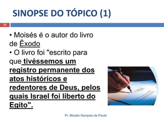 SINOPSE DO TÓPICO (1)
Pr. Moisés Sampaio de Paula
15
• Moisés é o autor do livro
de Êxodo
• O livro foi "escrito para
que tivéssemos um
registro permanente dos
atos históricos e
redentores de Deus, pelos
quais Israel foi liberto do
Egito".
 