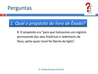 Perguntas
Pr. Moisés Sampaio de Paula
16
1. Qual o propósito do livro de Êxodo?
R. O propósito era "para que tivéssemos um registro
permanente dos atos históricos e redentores de
Deus, pelos quais Israel foi liberto do Egito".
 