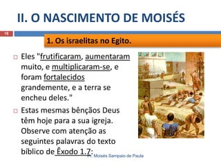 II. O NASCIMENTO DE MOISÉS
Pr. Moisés Sampaio de Paula
18
 Eles "frutificaram, aumentaram
muito, e multiplicaram-se, e
foram fortalecidos
grandemente, e a terra se
encheu deles."
 Estas mesmas bênçãos Deus
têm hoje para a sua igreja.
Observe com atenção as
seguintes palavras do texto
bíblico de Êxodo 1.7:
1. Os israelitas no Egito.
 