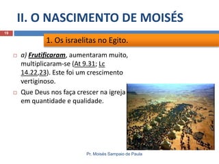 II. O NASCIMENTO DE MOISÉS
Pr. Moisés Sampaio de Paula
19
 a) Frutificaram, aumentaram muito,
multiplicaram-se (At 9.31; Lc
14.22,23). Este foi um crescimento
vertiginoso.
 Que Deus nos faça crescer na igreja
em quantidade e qualidade.
1. Os israelitas no Egito.
 