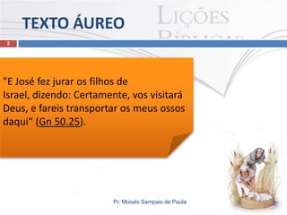 TEXTO ÁUREO
Pr. Moisés Sampaio de Paula
2
"E José fez jurar os filhos de
Israel, dizendo: Certamente, vos visitará
Deus, e fareis transportar os meus ossos
daqui“ (Gn 50.25).
 