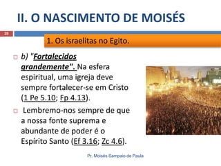 II. O NASCIMENTO DE MOISÉS
Pr. Moisés Sampaio de Paula
20
 b) "Fortalecidos
grandemente". Na esfera
espiritual, uma igreja deve
sempre fortalecer-se em Cristo
(1 Pe 5.10; Fp 4.13).
 Lembremo-nos sempre de que
a nossa fonte suprema e
abundante de poder é o
Espírito Santo (Ef 3.16; Zc 4.6).
1. Os israelitas no Egito.
 