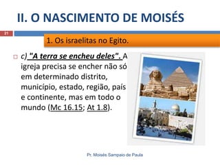 II. O NASCIMENTO DE MOISÉS
Pr. Moisés Sampaio de Paula
21
 c) "A terra se encheu deles". A
igreja precisa se encher não só
em determinado distrito,
município, estado, região, país
e continente, mas em todo o
mundo (Mc 16.15; At 1.8).
1. Os israelitas no Egito.
 