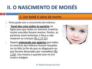 II. O NASCIMENTO DE MOISÉS
Pr. Moisés Sampaio de Paula
22
 Preocupado com o crescimento dos hebreus:
1. Faraó deu uma ordem às parteira no
Egito para que todos os meninos israelitas
recém-nascidos fossem mortos. Porém, as
parteiras eram tementes a Deus e não
mataram as crianças (Êx 1.17,21).
2. Depois ordenando aos egípcios que todos
os meninos dos hebreus fossem lançados
no rio Nilo (a fim de que se afogassem ou
que fossem devorados por crocodilos) (Êx
1.22). Isso mostra o quanto esse rei era
cruel e maligno
2. Um bebê é salvo da morte.
 