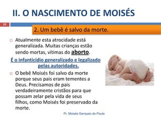 II. O NASCIMENTO DE MOISÉS
Pr. Moisés Sampaio de Paula
23
 Atualmente esta atrocidade está
generalizada. Muitas crianças estão
sendo mortas, vítimas do aborto.
É o infanticídio generalizado e legalizado
pelas autoridades.
 O bebê Moisés foi salvo da morte
porque seus pais eram tementes a
Deus. Precisamos de pais
verdadeiramente cristãos para que
possam zelar pela vida de seus
filhos, como Moisés foi preservado da
morte.
2. Um bebê é salvo da morte.
 