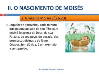 II. O NASCIMENTO DE MOISÉS
Pr. Moisés Sampaio de Paula
24
 Joquebede aproveitou cada minuto
que passou ao lado do seu filho para
ensiná-lo acerca de Deus, da sua
Palavra, do seu povo, do pecado, das
promessas divinas e da fé no
Criador. Sem dúvida, é um exemplo
a ser seguido.
3. A mãe de Moisés (Êx 6.20).
 