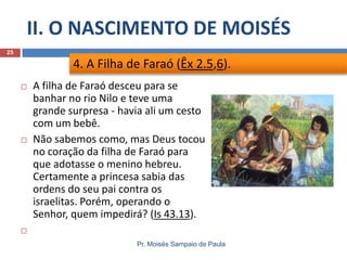 II. O NASCIMENTO DE MOISÉS
Pr. Moisés Sampaio de Paula
25
 A filha de Faraó desceu para se
banhar no rio Nilo e teve uma
grande surpresa - havia ali um cesto
com um bebê.
 Não sabemos como, mas Deus tocou
no coração da filha de Faraó para
que adotasse o menino hebreu.
Certamente a princesa sabia das
ordens do seu pai contra os
israelitas. Porém, operando o
Senhor, quem impedirá? (Is 43.13).

4. A Filha de Faraó (Êx 2.5,6).
 
