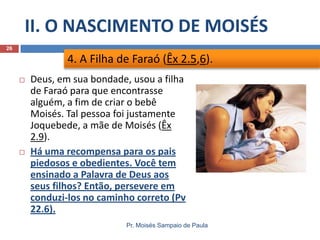 II. O NASCIMENTO DE MOISÉS
Pr. Moisés Sampaio de Paula
26
 Deus, em sua bondade, usou a filha
de Faraó para que encontrasse
alguém, a fim de criar o bebê
Moisés. Tal pessoa foi justamente
Joquebede, a mãe de Moisés (Êx
2.9).
 Há uma recompensa para os pais
piedosos e obedientes. Você tem
ensinado a Palavra de Deus aos
seus filhos? Então, persevere em
conduzi-los no caminho correto (Pv
22.6).
4. A Filha de Faraó (Êx 2.5,6).
 