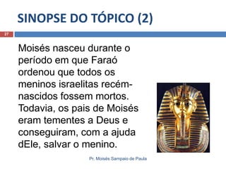 SINOPSE DO TÓPICO (2)
Pr. Moisés Sampaio de Paula
27
Moisés nasceu durante o
período em que Faraó
ordenou que todos os
meninos israelitas recém-
nascidos fossem mortos.
Todavia, os pais de Moisés
eram tementes a Deus e
conseguiram, com a ajuda
dEle, salvar o menino.
 