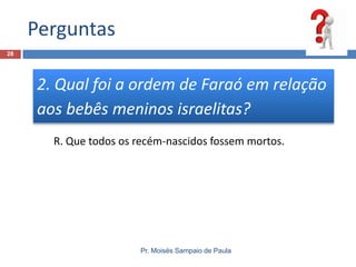 Perguntas
Pr. Moisés Sampaio de Paula
28
2. Qual foi a ordem de Faraó em relação
aos bebês meninos israelitas?
R. Que todos os recém-nascidos fossem mortos.
 