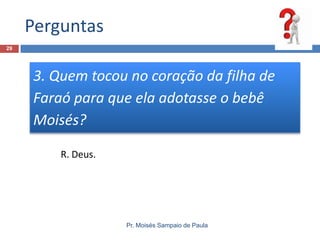 Perguntas
Pr. Moisés Sampaio de Paula
29
3. Quem tocou no coração da filha de
Faraó para que ela adotasse o bebê
Moisés?
R. Deus.
 
