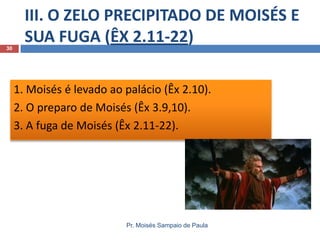 III. O ZELO PRECIPITADO DE MOISÉS E
SUA FUGA (ÊX 2.11-22)
Pr. Moisés Sampaio de Paula
30
1. Moisés é levado ao palácio (Êx 2.10).
2. O preparo de Moisés (Êx 3.9,10).
3. A fuga de Moisés (Êx 2.11-22).
 