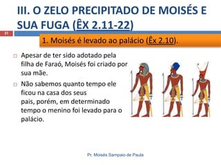 III. O ZELO PRECIPITADO DE MOISÉS E
SUA FUGA (ÊX 2.11-22)
Pr. Moisés Sampaio de Paula
31
 Apesar de ter sido adotado pela
filha de Faraó, Moisés foi criado por
sua mãe.
 Não sabemos quanto tempo ele
ficou na casa dos seus
pais, porém, em determinado
tempo o menino foi levado para o
palácio.
1. Moisés é levado ao palácio (Êx 2.10).
 