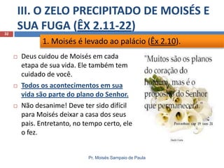 III. O ZELO PRECIPITADO DE MOISÉS E
SUA FUGA (ÊX 2.11-22)
Pr. Moisés Sampaio de Paula
32
 Deus cuidou de Moisés em cada
etapa de sua vida. Ele também tem
cuidado de você.
 Todos os acontecimentos em sua
vida são parte do plano do Senhor.
 Não desanime! Deve ter sido difícil
para Moisés deixar a casa dos seus
pais. Entretanto, no tempo certo, ele
o fez.
1. Moisés é levado ao palácio (Êx 2.10).
 