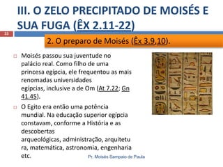III. O ZELO PRECIPITADO DE MOISÉS E
SUA FUGA (ÊX 2.11-22)
Pr. Moisés Sampaio de Paula
33
 Moisés passou sua juventude no
palácio real. Como filho de uma
princesa egípcia, ele frequentou as mais
renomadas universidades
egípcias, inclusive a de Om (At 7.22; Gn
41.45).
 O Egito era então uma potência
mundial. Na educação superior egípcia
constavam, conforme a História e as
descobertas
arqueológicas, administração, arquitetu
ra, matemática, astronomia, engenharia
etc.
2. O preparo de Moisés (Êx 3.9,10).
 