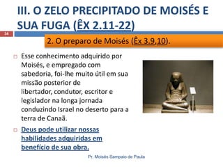 III. O ZELO PRECIPITADO DE MOISÉS E
SUA FUGA (ÊX 2.11-22)
Pr. Moisés Sampaio de Paula
34
 Esse conhecimento adquirido por
Moisés, e empregado com
sabedoria, foi-lhe muito útil em sua
missão posterior de
libertador, condutor, escritor e
legislador na longa jornada
conduzindo Israel no deserto para a
terra de Canaã.
 Deus pode utilizar nossas
habilidades adquiridas em
benefício de sua obra.
2. O preparo de Moisés (Êx 3.9,10).
 
