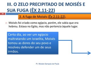 III. O ZELO PRECIPITADO DE MOISÉS E
SUA FUGA (ÊX 2.11-22)
Pr. Moisés Sampaio de Paula
35
 Moisés foi criado como egípcio, porém, ele sabia que era
hebreu. Estava no Egito, mas não pertencia àquele lugar.
3. A fuga de Moisés (Êx 2.11-22).
Certo dia, ao ver um egípcio
maltratando um israelita, Moisés
tomou as dores do seu povo e
resolveu defender um de seus
irmãos.
 