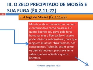 III. O ZELO PRECIPITADO DE MOISÉS E
SUA FUGA (ÊX 2.11-22)
Pr. Moisés Sampaio de Paula
36
3. A fuga de Moisés (Êx 2.11-22).
Moisés acabou matando um homem
e enterrando o corpo na areia. Ele
queria libertar seu povo pela força
humana, mas a libertação viria pelo
poder divino e sobrenatural, para que
ninguém dissesse: "Nós fizemos, nós
conseguimos." Moisés, assim como
os demais hebreus, precisava ver e
saber que fora o Senhor que os
libertara.
 
