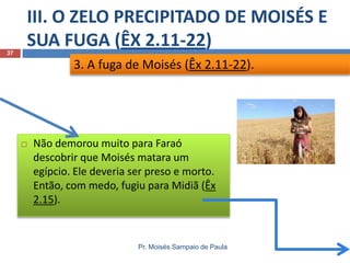 III. O ZELO PRECIPITADO DE MOISÉS E
SUA FUGA (ÊX 2.11-22)
Pr. Moisés Sampaio de Paula
37
 Não demorou muito para Faraó
descobrir que Moisés matara um
egípcio. Ele deveria ser preso e morto.
Então, com medo, fugiu para Midiã (Êx
2.15).
3. A fuga de Moisés (Êx 2.11-22).
 