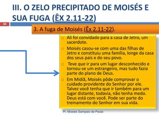 III. O ZELO PRECIPITADO DE MOISÉS E
SUA FUGA (ÊX 2.11-22)
Pr. Moisés Sampaio de Paula
38
 Ali foi convidado para a casa de Jetro, um
sacerdote.
 Moisés casou-se com uma das filhas de
Jetro e constituiu uma família, longe da casa
dos seus pais e do seu povo.
 Teve que ir para um lugar desconhecido e
tornou-se um estrangeiro, mas tudo fazia
parte do plano de Deus.
 Em Midiã, Moisés pôde comprovar o
cuidado providente do Senhor por ele.
Talvez você tenha que ir também para um
lugar distante, todavia, não tenha medo.
Deus está com você. Pode ser parte do
treinamento do Senhor em sua vida.
3. A fuga de Moisés (Êx 2.11-22).
 