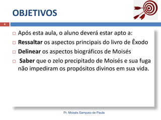 OBJETIVOS
Pr. Moisés Sampaio de Paula
4
 Após esta aula, o aluno deverá estar apto a:
 Ressaltar os aspectos principais do livro de Êxodo
 Delinear os aspectos biográficos de Moisés
 Saber que o zelo precipitado de Moisés e sua fuga
não impediram os propósitos divinos em sua vida.
 