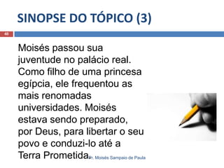 SINOPSE DO TÓPICO (3)
Pr. Moisés Sampaio de Paula
40
Moisés passou sua
juventude no palácio real.
Como filho de uma princesa
egípcia, ele frequentou as
mais renomadas
universidades. Moisés
estava sendo preparado,
por Deus, para libertar o seu
povo e conduzi-lo até a
Terra Prometida.
 