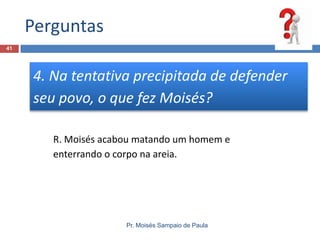 Perguntas
Pr. Moisés Sampaio de Paula
41
4. Na tentativa precipitada de defender
seu povo, o que fez Moisés?
R. Moisés acabou matando um homem e
enterrando o corpo na areia.
 