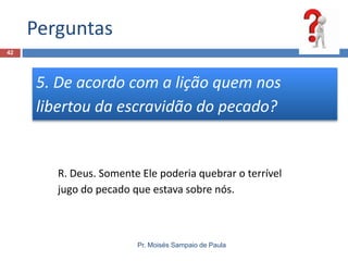 Perguntas
Pr. Moisés Sampaio de Paula
42
5. De acordo com a lição quem nos
libertou da escravidão do pecado?
R. Deus. Somente Ele poderia quebrar o terrível
jugo do pecado que estava sobre nós.
 