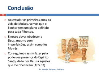 Conclusão
Pr. Moisés Sampaio de Paula
43
 Ao estudar os primeiros anos da
vida de Moisés, vemos que o
Senhor tem um plano definido
para cada filho seu.
 É nosso dever obedecer a
Deus, mesmo com
imperfeições, assim como fez
Moisés.
 Conseguimos assim fazer pela
poderosa presença do Espírito
Santo, dado por Deus a aqueles
que lhe obedecem (At 5.32)
 